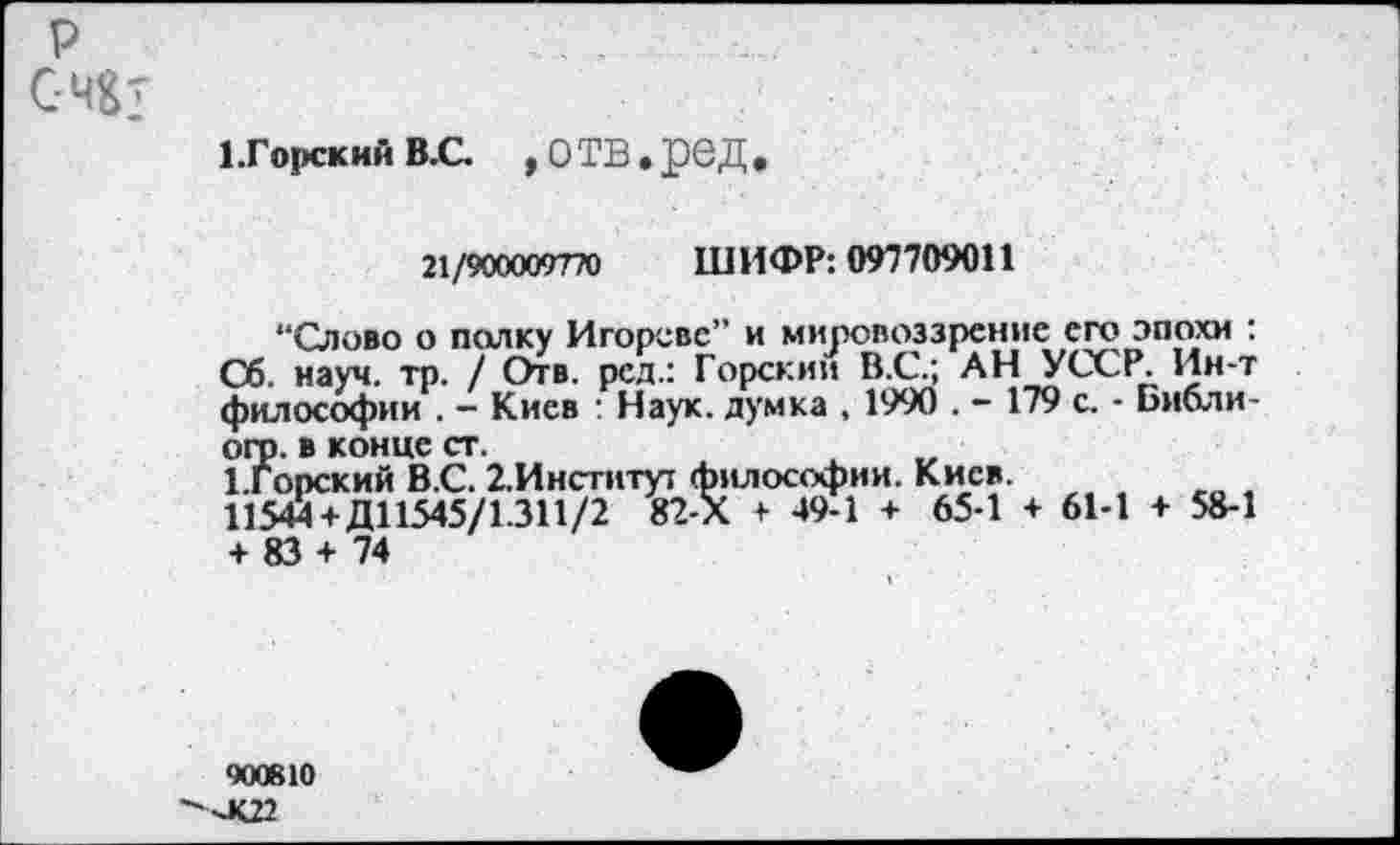 ﻿Р
С-Ч&т
1.Горски» в.с. , отв »ред
21/900009770 ШИФР: 097709011
“Слово о полку Игорево” и мировоззрение его эпохи : Сб. науч. тр. / Отв. рсд.: Горски» В.С.; АН УССР. Ин-т философии . - Киев : Наук, думка , 1990 . - 179 с. - Библи-огр. в конце ст.
1.Горский В.С. 2.Институт философии. Киев.
11544+ Д11545/1.311/2 82-Х + 49-1 + 65-1 + 61-1 + 58-1 + 83 + 74
900610
■хК22